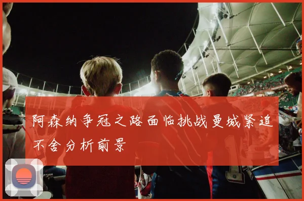 阿森纳争冠之路面临挑战曼城紧追不舍分析前景