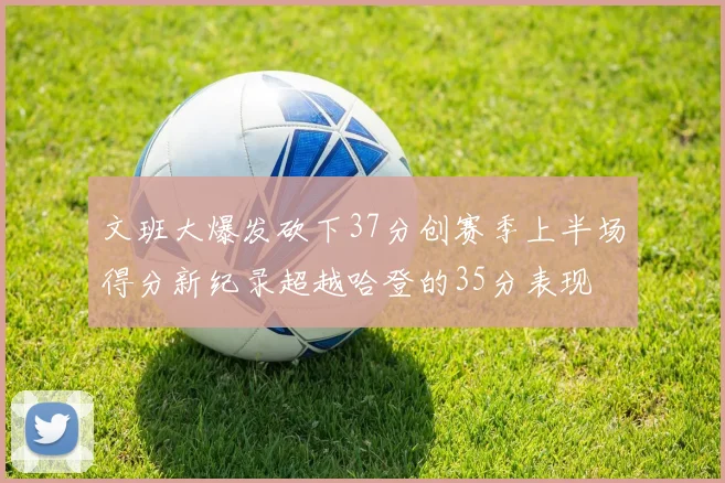 文班大爆发砍下37分创赛季上半场得分新纪录超越哈登的35分表现