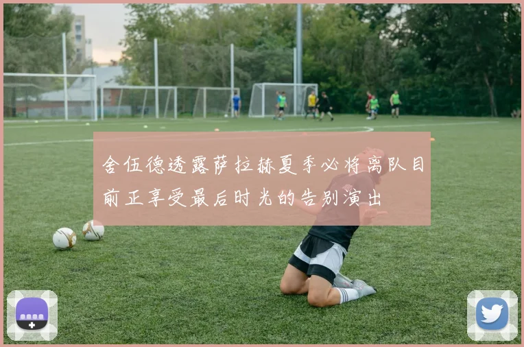 舍伍德透露萨拉赫夏季必将离队目前正享受最后时光的告别演出
