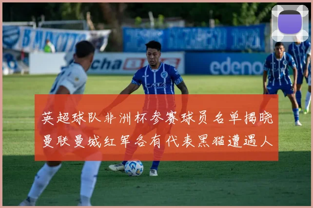 英超球队非洲杯参赛球员名单揭晓曼联曼城红军各有代表黑猫遭遇人员流失