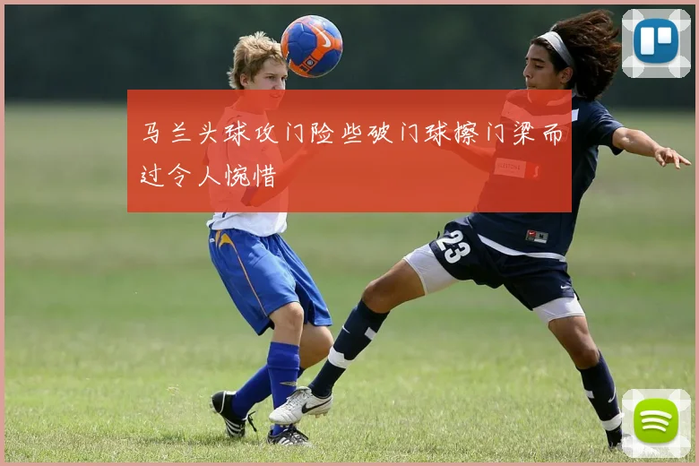 马兰头球攻门险些破门球擦门梁而过令人惋惜