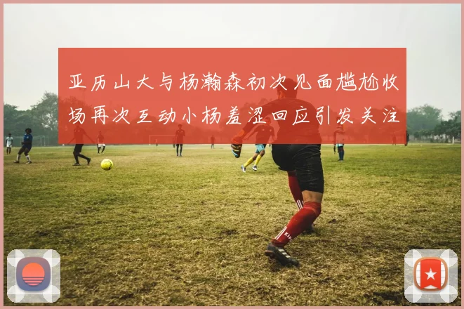 亚历山大与杨瀚森初次见面尴尬收场再次互动小杨羞涩回应引发关注
