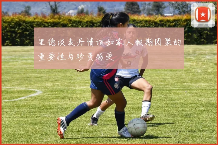 里德谈麦丹情谊如家人假期团聚的重要性与珍贵感受