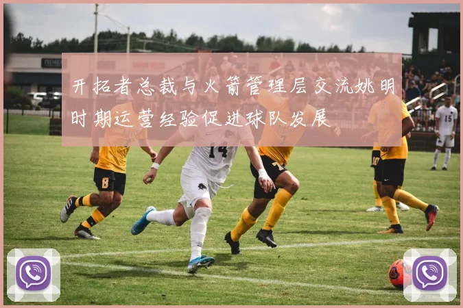 开拓者总裁与火箭管理层交流姚明时期运营经验促进球队发展
