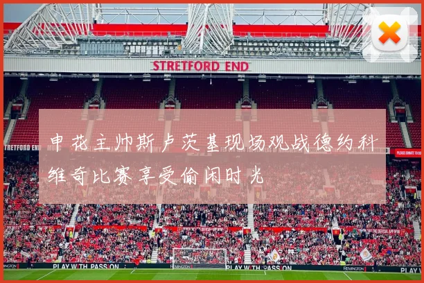 申花主帅斯卢茨基现场观战德约科维奇比赛享受偷闲时光