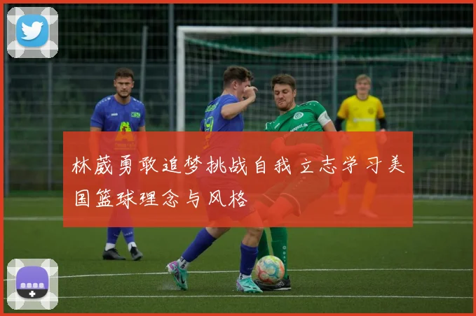 林葳勇敢追梦挑战自我立志学习美国篮球理念与风格