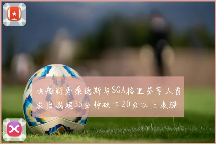 快船新秀桑德斯与SGA格里芬等人首发出战超35分钟砍下20分以上表现亮眼