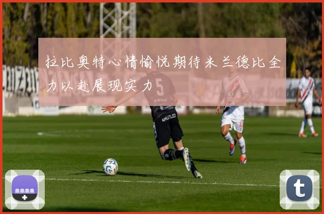 拉比奥特心情愉悦期待米兰德比全力以赴展现实力