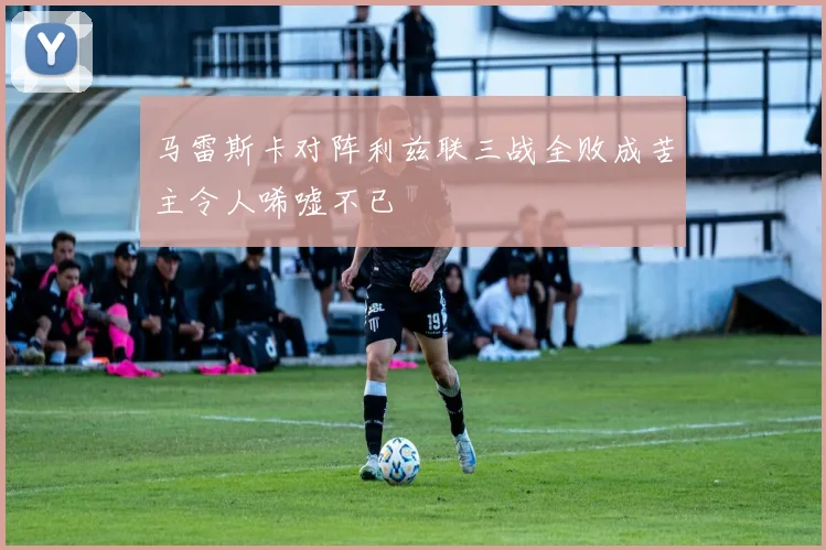 马雷斯卡对阵利兹联三战全败成苦主令人唏嘘不已
