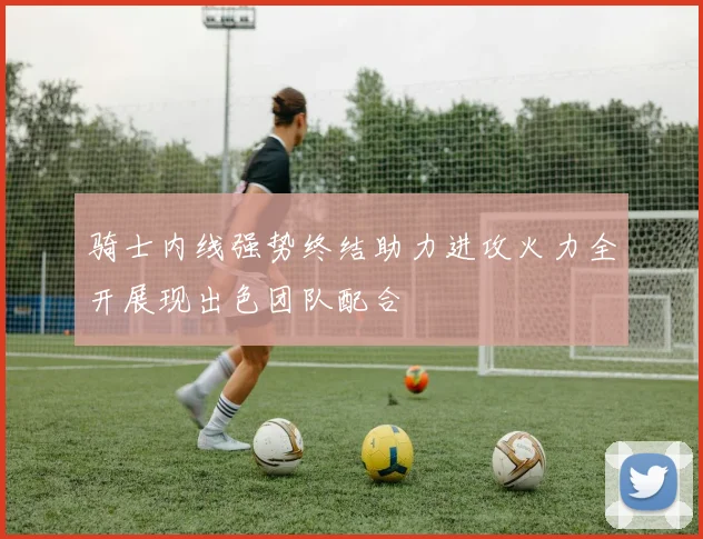 骑士内线强势终结助力进攻火力全开展现出色团队配合