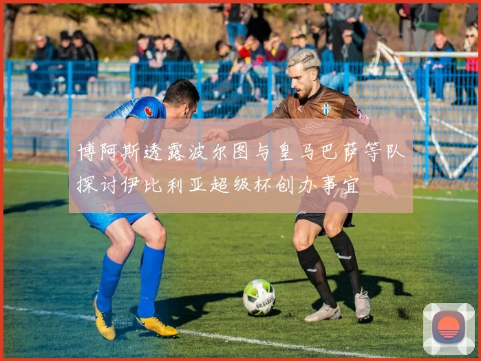 博阿斯透露波尔图与皇马巴萨等队探讨伊比利亚超级杯创办事宜