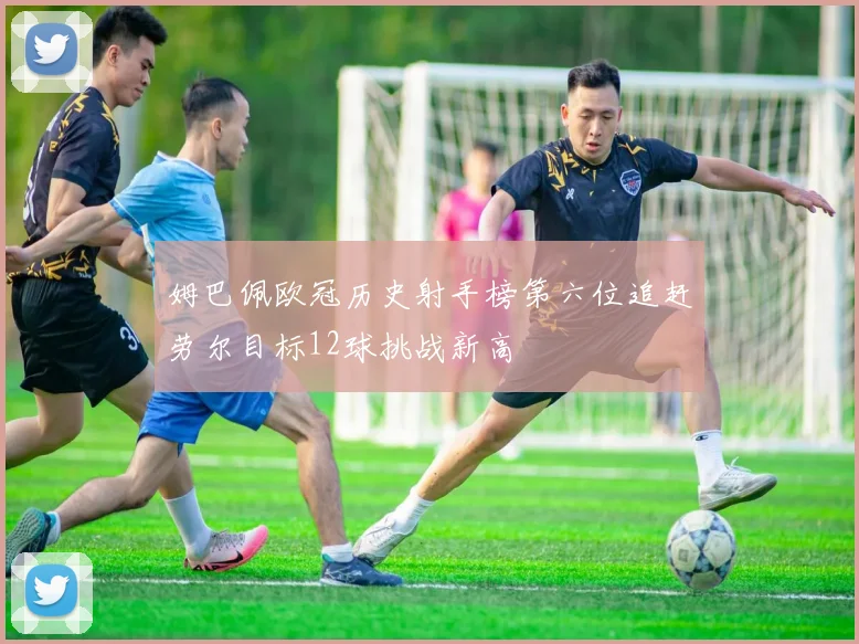 姆巴佩欧冠历史射手榜第六位追赶劳尔目标12球挑战新高