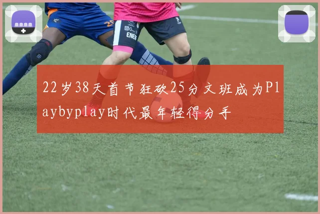 22岁38天首节狂砍25分文班成为Playbyplay时代最年轻得分手