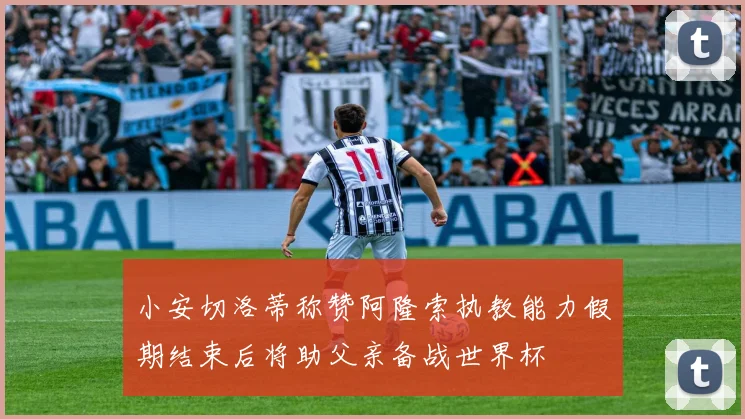 小安切洛蒂称赞阿隆索执教能力假期结束后将助父亲备战世界杯