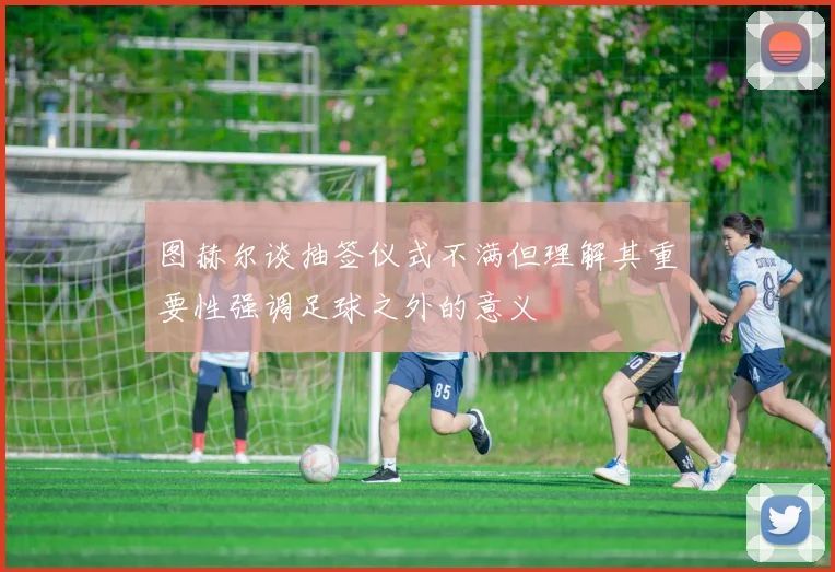 图赫尔谈抽签仪式不满但理解其重要性强调足球之外的意义