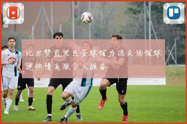 比尔赞直觉巨蛋球馆为顶尖场馆球迷热情高涨令人振奋