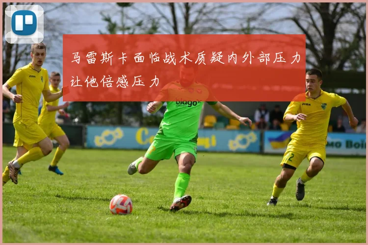 马雷斯卡面临战术质疑内外部压力让他倍感压力