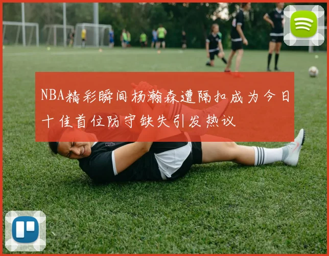 NBA精彩瞬间杨瀚森遭隔扣成为今日十佳首位防守缺失引发热议