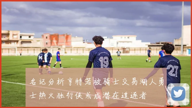 名记分析亨特若被骑士交易湖人勇士热火独行侠或成潜在追逐者