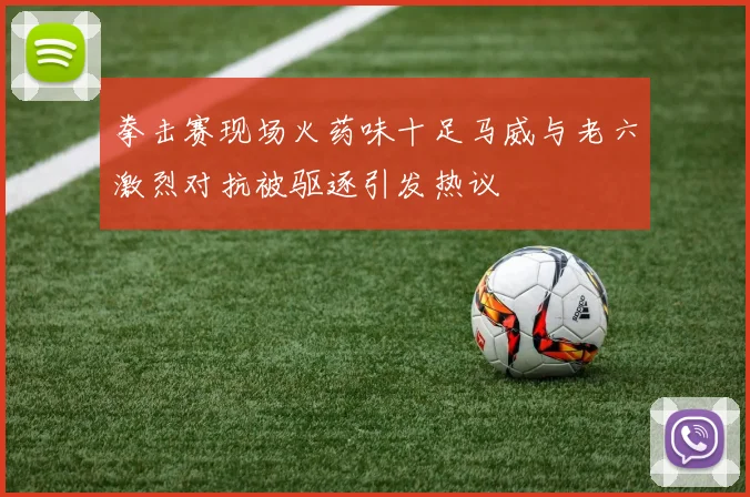 拳击赛现场火药味十足马威与老六激烈对抗被驱逐引发热议