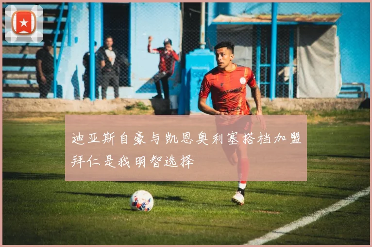 迪亚斯自豪与凯恩奥利塞搭档加盟拜仁是我明智选择